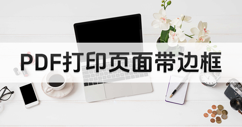 PDF可以打印嗎?打印PDF頁面帶邊框應該怎么做?